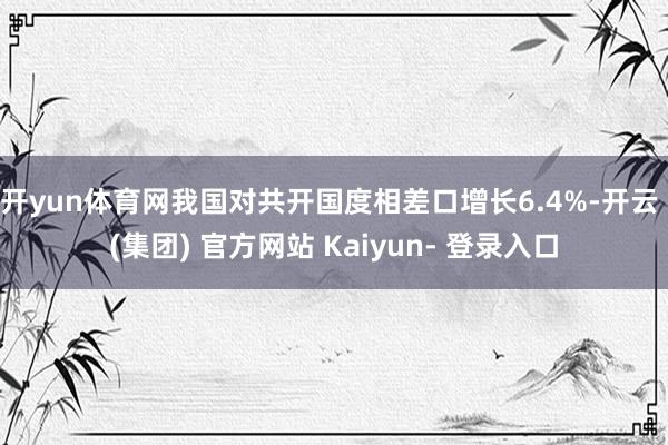 开yun体育网我国对共开国度相差口增长6.4%-开云 (集团) 官方网站 Kaiyun- 登录入口