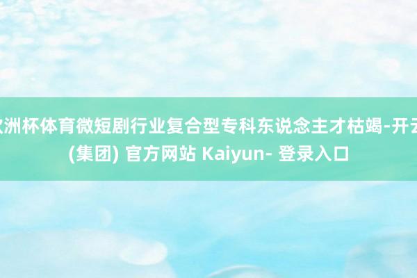 欧洲杯体育微短剧行业复合型专科东说念主才枯竭-开云 (集团) 官方网站 Kaiyun- 登录入口