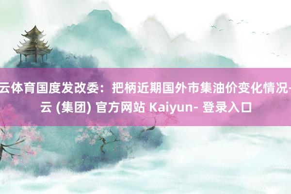 开云体育国度发改委：把柄近期国外市集油价变化情况-开云 (集团) 官方网站 Kaiyun- 登录入口
