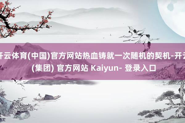 开云体育(中国)官方网站热血铸就一次随机的契机-开云 (集团) 官方网站 Kaiyun- 登录入口