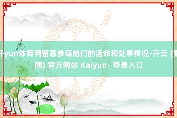 开yun体育网留意参谋他们的活命和处事情况-开云 (集团) 官方网站 Kaiyun- 登录入口