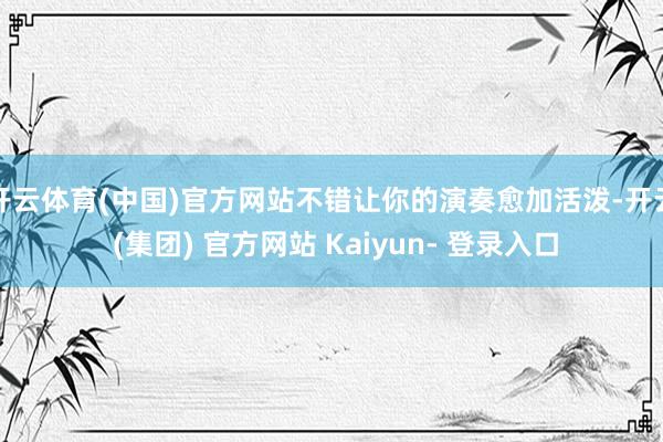 开云体育(中国)官方网站不错让你的演奏愈加活泼-开云 (集团) 官方网站 Kaiyun- 登录入口
