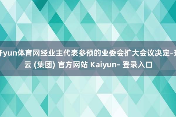 开yun体育网经业主代表参预的业委会扩大会议决定-开云 (集团) 官方网站 Kaiyun- 登录入口