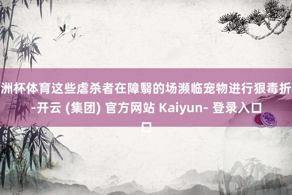 欧洲杯体育这些虐杀者在障翳的场濒临宠物进行狠毒折磨-开云 (集团) 官方网站 Kaiyun- 登录入口