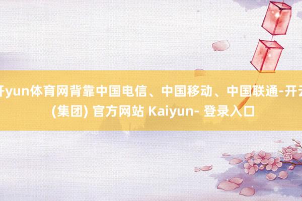 开yun体育网背靠中国电信、中国移动、中国联通-开云 (集团) 官方网站 Kaiyun- 登录入口