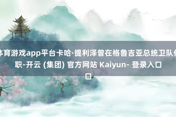 体育游戏app平台卡哈·提利泽曾在格鲁吉亚总统卫队任职-开云 (集团) 官方网站 Kaiyun- 登录入口