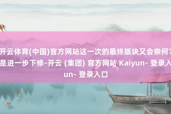 开云体育(中国)官方网站这一次的最终版块又会奈何？要是进一步下修-开云 (集团) 官方网站 Kaiyun- 登录入口