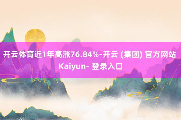 开云体育近1年高涨76.84%-开云 (集团) 官方网站 Kaiyun- 登录入口