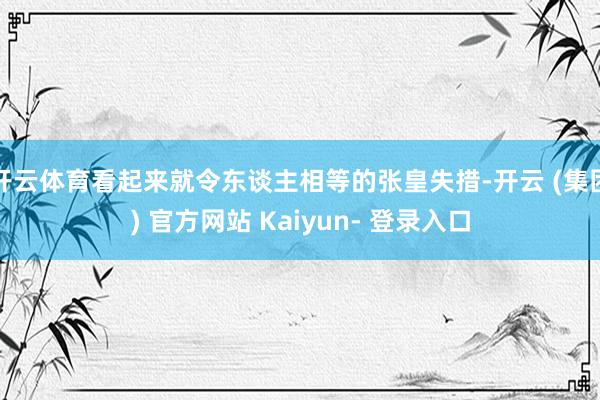 开云体育看起来就令东谈主相等的张皇失措-开云 (集团) 官方网站 Kaiyun- 登录入口