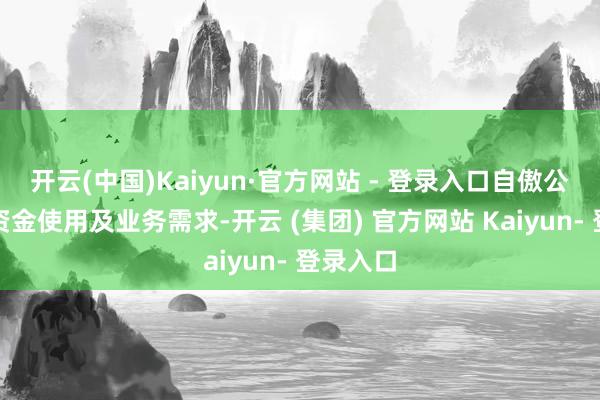 开云(中国)Kaiyun·官方网站 - 登录入口自傲公司粗浅资金使用及业务需求-开云 (集团) 官方网站 Kaiyun- 登录入口