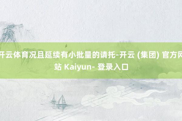 开云体育况且延续有小批量的请托-开云 (集团) 官方网站 Kaiyun- 登录入口
