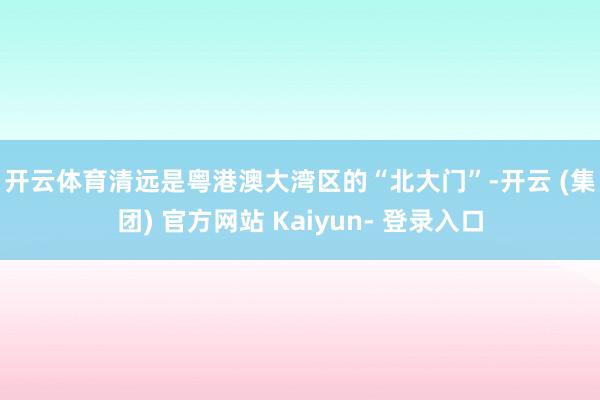 开云体育　　清远是粤港澳大湾区的“北大门”-开云 (集团) 官方网站 Kaiyun- 登录入口