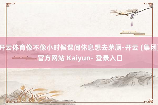 开云体育像不像小时候课间休息想去茅厕-开云 (集团) 官方网站 Kaiyun- 登录入口