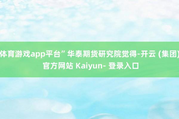 体育游戏app平台”华泰期货研究院觉得-开云 (集团) 官方网站 Kaiyun- 登录入口