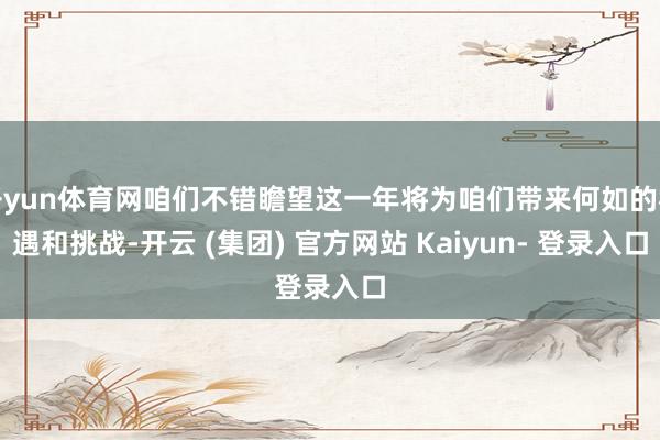 开yun体育网咱们不错瞻望这一年将为咱们带来何如的机遇和挑战-开云 (集团) 官方网站 Kaiyun- 登录入口