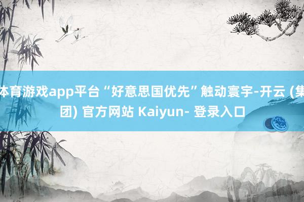 体育游戏app平台“好意思国优先”触动寰宇-开云 (集团) 官方网站 Kaiyun- 登录入口