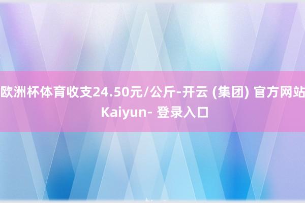 欧洲杯体育收支24.50元/公斤-开云 (集团) 官方网站 Kaiyun- 登录入口