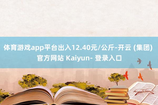 体育游戏app平台出入12.40元/公斤-开云 (集团) 官方网站 Kaiyun- 登录入口