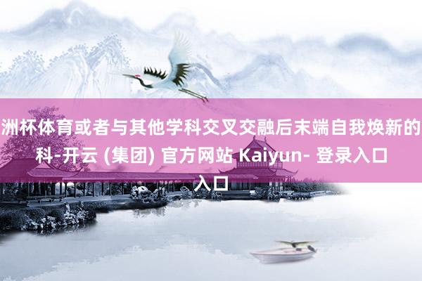 欧洲杯体育或者与其他学科交叉交融后末端自我焕新的文科-开云 (集团) 官方网站 Kaiyun- 登录入口