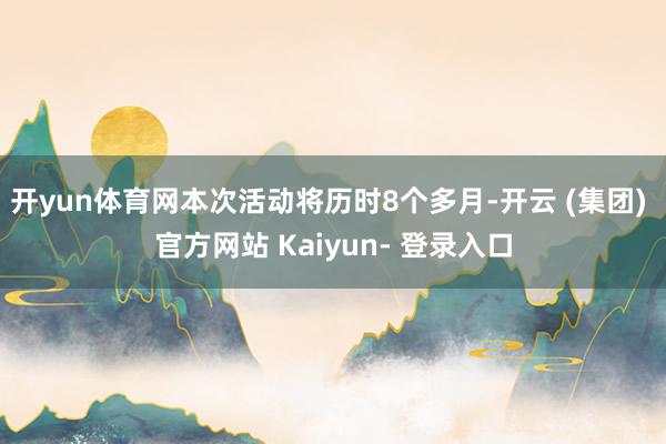 开yun体育网本次活动将历时8个多月-开云 (集团) 官方网站 Kaiyun- 登录入口
