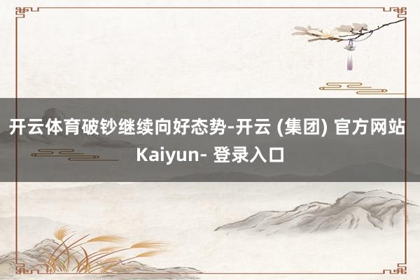 开云体育　　破钞继续向好态势-开云 (集团) 官方网站 Kaiyun- 登录入口