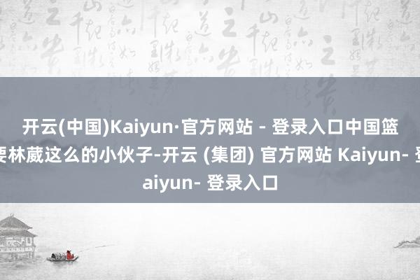 开云(中国)Kaiyun·官方网站 - 登录入口中国篮球齐需要林葳这么的小伙子-开云 (集团) 官方网站 Kaiyun- 登录入口