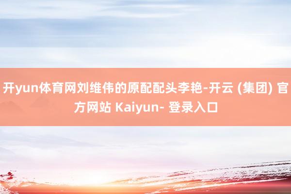 开yun体育网刘维伟的原配配头李艳-开云 (集团) 官方网站 Kaiyun- 登录入口