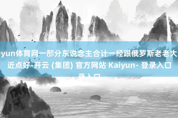 开yun体育网一部分东说念主合计一经跟俄罗斯老老大亲近点好-开云 (集团) 官方网站 Kaiyun- 登录入口
