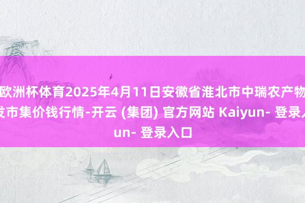 欧洲杯体育2025年4月11日安徽省淮北市中瑞农产物批发市集价钱行情-开云 (集团) 官方网站 Kaiyun- 登录入口