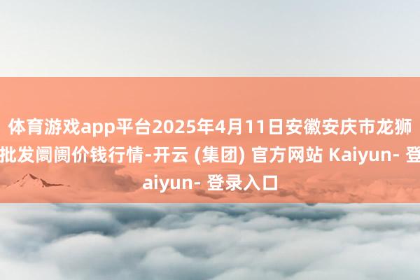 体育游戏app平台2025年4月11日安徽安庆市龙狮桥蔬菜批发阛阓价钱行情-开云 (集团) 官方网站 Kaiyun- 登录入口