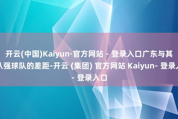 开云(中国)Kaiyun·官方网站 - 登录入口广东与其他八强球队的差距-开云 (集团) 官方网站 Kaiyun- 登录入口