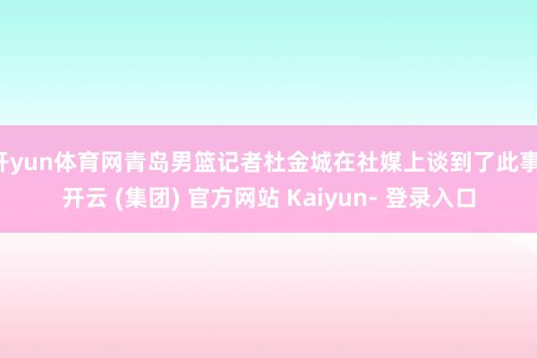 开yun体育网青岛男篮记者杜金城在社媒上谈到了此事-开云 (集团) 官方网站 Kaiyun- 登录入口