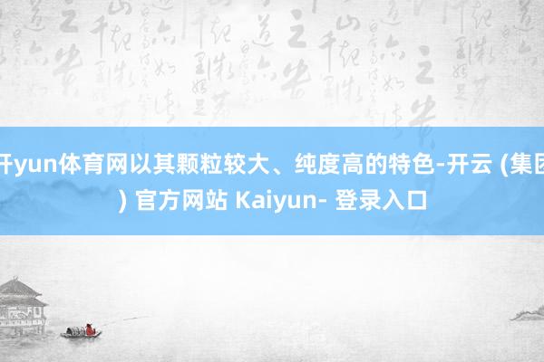 开yun体育网以其颗粒较大、纯度高的特色-开云 (集团) 官方网站 Kaiyun- 登录入口