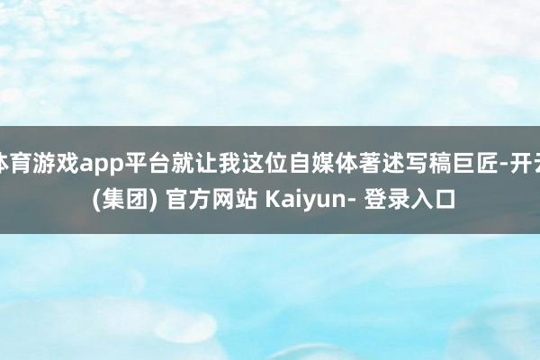 体育游戏app平台就让我这位自媒体著述写稿巨匠-开云 (集团) 官方网站 Kaiyun- 登录入口