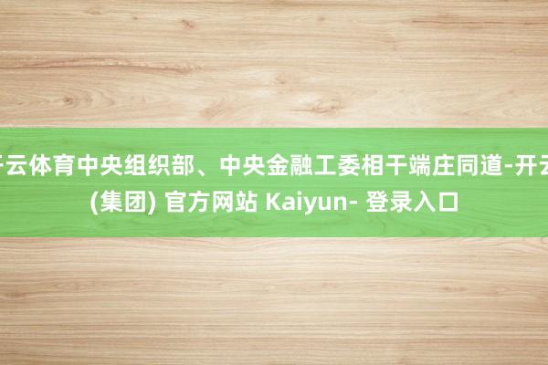 开云体育中央组织部、中央金融工委相干端庄同道-开云 (集团) 官方网站 Kaiyun- 登录入口