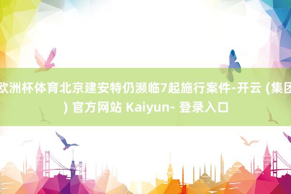 欧洲杯体育北京建安特仍濒临7起施行案件-开云 (集团) 官方网站 Kaiyun- 登录入口