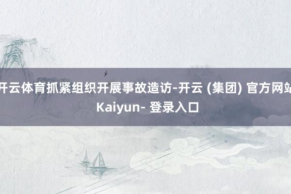 开云体育抓紧组织开展事故造访-开云 (集团) 官方网站 Kaiyun- 登录入口