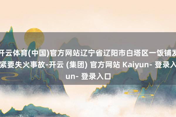 开云体育(中国)官方网站辽宁省辽阳市白塔区一饭铺发生紧要失火事故-开云 (集团) 官方网站 Kaiyun- 登录入口