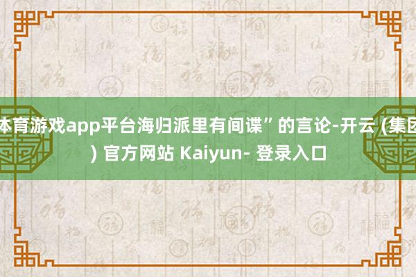 体育游戏app平台海归派里有间谍”的言论-开云 (集团) 官方网站 Kaiyun- 登录入口