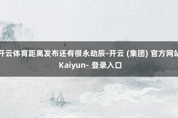 开云体育距离发布还有很永劫辰-开云 (集团) 官方网站 Kaiyun- 登录入口