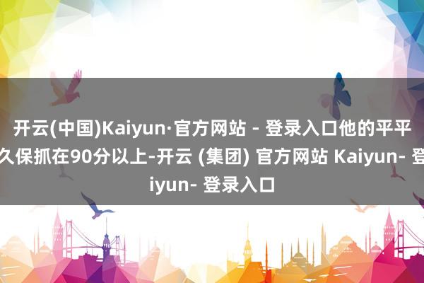 开云(中国)Kaiyun·官方网站 - 登录入口他的平平分数恒久保抓在90分以上-开云 (集团) 官方网站 Kaiyun- 登录入口