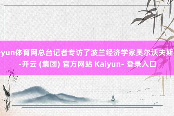 开yun体育网总台记者专访了波兰经济学家奥尔沃夫斯基-开云 (集团) 官方网站 Kaiyun- 登录入口