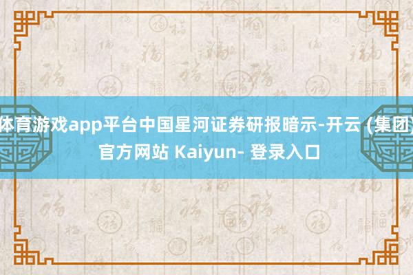 体育游戏app平台中国星河证券研报暗示-开云 (集团) 官方网站 Kaiyun- 登录入口