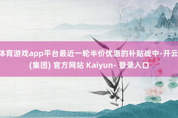 体育游戏app平台最近一轮半价优惠的补贴战中-开云 (集团) 官方网站 Kaiyun- 登录入口