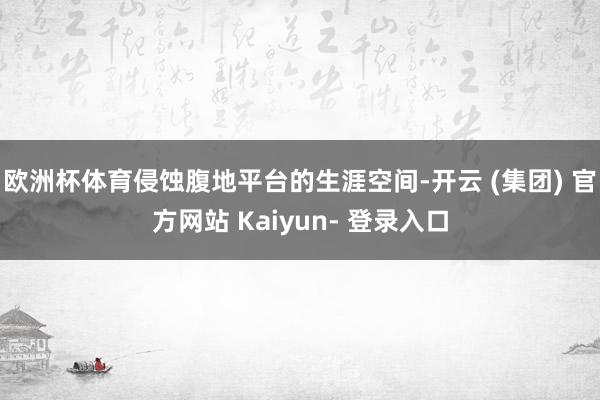 欧洲杯体育侵蚀腹地平台的生涯空间-开云 (集团) 官方网站 Kaiyun- 登录入口