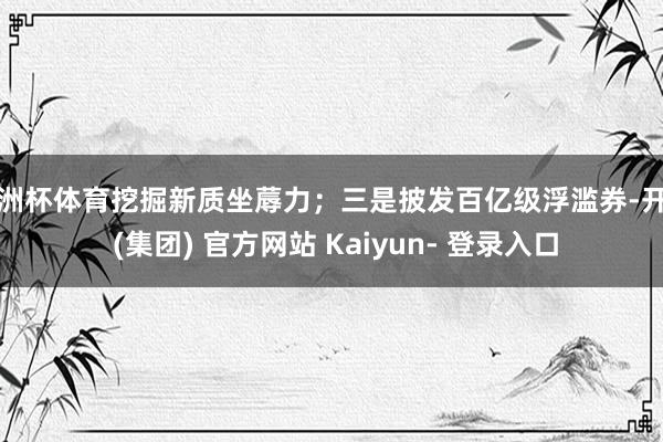 欧洲杯体育挖掘新质坐蓐力；三是披发百亿级浮滥券-开云 (集团) 官方网站 Kaiyun- 登录入口