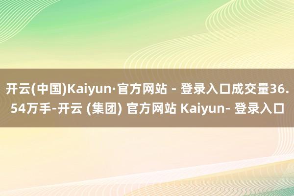 开云(中国)Kaiyun·官方网站 - 登录入口成交量36.54万手-开云 (集团) 官方网站 Kaiyun- 登录入口