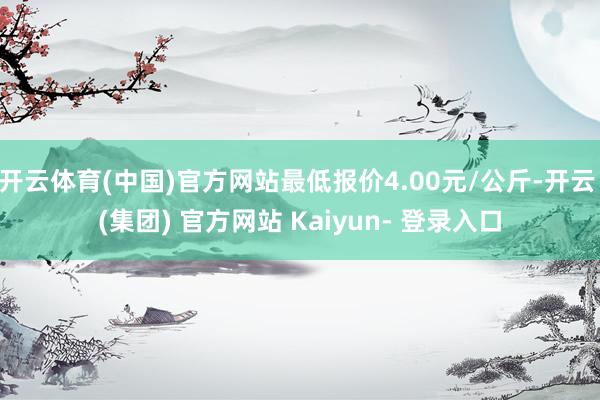 开云体育(中国)官方网站最低报价4.00元/公斤-开云 (集团) 官方网站 Kaiyun- 登录入口