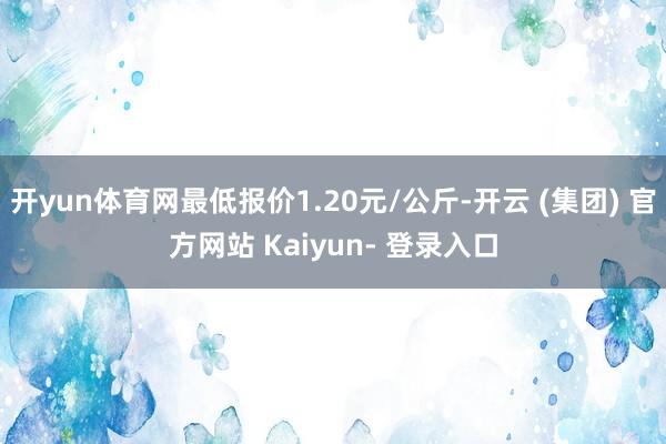 开yun体育网最低报价1.20元/公斤-开云 (集团) 官方网站 Kaiyun- 登录入口