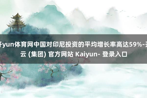 开yun体育网中国对印尼投资的平均增长率高达59%-开云 (集团) 官方网站 Kaiyun- 登录入口